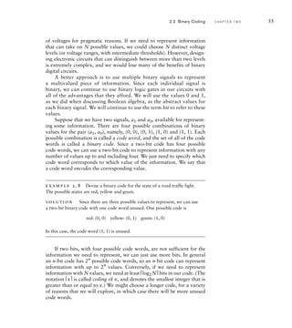 of voltages for pragmatic reasons. If we need to represent information
that can take on N possible values, we could choose N distinct voltage
levels (or voltage ranges, with intermediate thresholds). However, design-
ing electronic circuits that can distinguish between more than two levels
is extremely complex, and we would lose many of the benefits of binary
digital circuits.
A better approach is to use multiple binary signals to represent
a multivalued piece of information. Since each individual signal is
binary, we can continue to use binary logic gates in our circuits with
all of the advantages that they afford. We will use the values 0 and 1,
as we did when discussing Boolean algebra, as the abstract values for
each binary signal. We will continue to use the term bit to refer to these
values.
Suppose that we have two signals, a1 and a0, available for represent-
ing some information. There are four possible combinations of binary
values for the pair (a1, a0), namely, (0, 0), (0, 1), (1, 0) and (1, 1). Each
possible combination is called a code word, and the set of all of the code
words is called a binary code. Since a two-bit code has four possible
code words, we can use a two-bit code to represent information with any
number of values up to and including four. We just need to specify which
code word corresponds to which value of the information. We say that
a code word encodes the corresponding value.
example 2.8 Devise a binary code for the state of a road trafﬁc light.
The possible states are red, yellow and green.
solution Since there are three possible values to represent, we can use
a two-bit binary code with one code word unused. One possible code is
red: (0, 0) yellow: (0, 1) green: (1, 0)
In this case, the code word (1, 1) is unused.
If two bits, with four possible code words, are not sufficient for the
information we need to represent, we can just use more bits. In general
an n-bit code has 2n
possible code words, so an n-bit code can represent
information with up to 2n
values. Conversely, if we need to represent
information with N values, we need at least ⎡log2N⎤ bits in our code. (The
notation ⎡x⎤ is called ceiling of x, and denotes the smallest integer that is
greater than or equal to x.) We might choose a longer code, for a variety
of reasons that we will explore, in which case there will be more unused
code words.
2.2 Binary Coding C H A P T E R T W O 55
 
