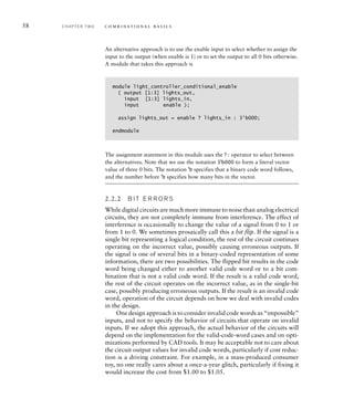 58 C H A P T E R T W O c o m b i n a t i o n a l b a s i c s
An alternative approach is to use the enable input to select whether to assign the
input to the output (when enable is 1) or to set the output to all 0 bits otherwise.
A module that takes this approach is
module light_controller_conditional_enable
( output [1:3] lights_out,
input [1:3] lights_in,
input enable );
assign lights_out = enable ? lights_in : 3'b000;
endmodule
The assignment statement in this module uses the ? : operator to select between
the alternatives. Note that we use the notation 3'b000 to form a literal vector
value of three 0 bits. The notation 'b specifies that a binary code word follows,
and the number before 'b specifies how many bits in the vector.
2.2.2 B I T E R R O R S
While digital circuits are much more immune to noise than analog electrical
circuits, they are not completely immune from interference. The effect of
interference is occasionally to change the value of a signal from 0 to 1 or
from 1 to 0. We sometimes prosaically call this a bit flip. If the signal is a
single bit representing a logical condition, the rest of the circuit continues
operating on the incorrect value, possibly causing erroneous outputs. If
the signal is one of several bits in a binary-coded representation of some
information, there are two possibilities. The flipped bit results in the code
word being changed either to another valid code word or to a bit com-
bination that is not a valid code word. If the result is a valid code word,
the rest of the circuit operates on the incorrect value, as in the single-bit
case, possibly producing erroneous outputs. If the result is an invalid code
word, operation of the circuit depends on how we deal with invalid codes
in the design.
One design approach is to consider invalid code words as “impossible”
inputs, and not to specify the behavior of circuits that operate on invalid
inputs. If we adopt this approach, the actual behavior of the circuits will
depend on the implementation for the valid-code-word cases and on opti-
mizations performed by CAD tools. It may be acceptable not to care about
the circuit output values for invalid code words, particularly if cost reduc-
tion is a driving constraint. For example, in a mass-produced consumer
toy, no one really cares about a once-a-year glitch, particularly if fixing it
would increase the cost from $1.00 to $1.05.
 