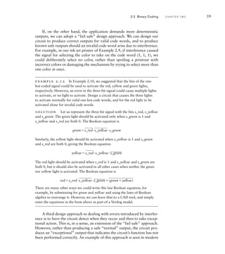 If, on the other hand, the application demands more deterministic
outputs, we can adopt a “fail safe” design approach. We can design our
circuit to produce correct outputs for valid code words, and to produce
known safe outputs should an invalid code word arise due to interference.
For example, in our ink-jet printer of Example 2.9, if interference caused
the signal for selecting the color to take on the code word (1, 1, 1), we
could deliberately select no color, rather than spoiling a printout with
incorrect colors or damaging the mechanism by trying to select more than
one color at once.
example 2.12 In Example 2.10, we suggested that the bits of the one-
hot-coded signal could be used to activate the red, yellow and green lights,
respectively. However, an error in the three-bit signal could cause multiple lights
to activate, or no light to activate. Design a circuit that causes the three lights
to activate normally for valid one-hot code words, and for the red light to be
activated alone for invalid code words.
solution Let us represent the three-bit signal with the bits s_red, s_yellow
and s_green. The green light should be activated only when s_green is 1 and
s_yellow and s_red are both 0. The Boolean equation is
green
___
s_red·
____
s_yellow·s_green
Similarly, the yellow light should be activated when s_yellow is 1 and s_green
and s_red are both 0, giving the Boolean equation
yellow
___
s_red·s_yellow·
____
s_green
The red light should be activated when s_red is 1 and s_yellow and s_green are
both 0, but it should also be activated in all other cases when neither the green
nor yellow light is activated. The Boolean equation is
reds_red·
____
s_yellow·
____
s_green
_______
(greenyellow)
There are many other ways we could write this last Boolean equation, for
example, by substituting for green and yellow and using the laws of Boolean
algebra to rearrange it. However, we can leave that to a CAD tool, and simply
enter the equations in the form above as part of a Verilog model.
A third design approach to dealing with errors introduced by interfer-
ence is to have the circuit detect when they occur and then to take excep-
tional action. This is, in a sense, an extension of the “fail safe” approach.
However, rather than producing a safe “normal” output, the circuit pro-
duces an “exceptional” output that indicates the circuit’s function has not
been performed correctly. An example of this approach is seen in modern
2.2 Binary Coding C H A P T E R T W O 59
 