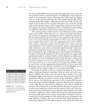 60 C H A P T E R T W O c o m b i n a t i o n a l b a s i c s
cars that include digital circuits to manage the engine. If an error arises, the
circuit detects the error and illuminates a warning light in the instrument
panel as its exceptional output. Detecting that interference has flipped
a bit in a code word requires that the code include unused code words,
and that the bit flip change a valid code word to one of the invalid code
words. Circuits that use the encoded information can check for invalid
code words and take action, such as suppressing outputs or activating an
error signal. Of course, if interference causes a valid code word to change
to a different valid code word, the error would not be detected.
One technique that is often used for error detection is parity, which
refers to the number of bits that are 1 in a code word. Parity error check-
ing involves increasing the code length by one bit, called the parity bit. In
the even parity scheme, the parity bit in each augmented code word is set
to 0 or 1 to ensure that the total number of 1 bits is even. For example,
if the original code word is 1011, the augmented code word is 10111.
(The converse odd parity scheme sets the parity bit to ensure that the
total number of 1 bits is odd.) In an even parity scheme, valid augmented
code words have even parity, and invalid augmented code words have
odd parity. If interference causes a 0 bit to change to 1, the number of 1
bits is increased by one, making the parity odd. Similarly, if interference
changes a 1 bit to 0, the number of 1 bits is decreased by one, again mak-
ing the parity odd. So to check whether a bit has flipped, we simply count
the number of 1 bits, including the parity bit. If the count is odd, parity
has been reversed, so an error has occurred. If the count is even, either no
error has occurred, or an even number of bits have been flipped, which
we can’t detect. In many applications, the probability of two or more bits
flipping is much lower than the probability of one bit flipping, so it is
acceptable not to be able to detect an even number of bit flips.
Counting the number of bits in a code word might, at first, seem a
rather complicated function to perform. However, since we’re only inter-
ested in whether the total is even, the task is much simpler. For a code
of original length 2, the function p to generate the parity bit so that the
augmented code has even parity is shown in the truth table in Table 2.8.
As we can see, this function is equivalent to the exclusive-OR function.
So we can use an exclusive-OR gate to generate the parity bit to augment
a 2-bit code. We can extend this to augment a 3-bit code by taking the
exclusive OR of the parity of two bits with the third bit. In general, for
a code of any length, we can just take the exclusive OR of all of the bits.
Since the exclusive-OR function is commutative and associative, the order
in which we apply the exclusive OR to the bits of the code doesn’t matter.
A common approach is to use a parity tree, as shown in Figure 2.14, since
it keeps the overall propagation delay small and avoids using gates with
large numbers of inputs. The tree at the left of the figure generates the
parity bit to augment an 8-bit code, creating a code of nine bits with even
a 1 a 0 p
0 0 0
0 1 1
1 0 1
1 1 0
TAB LE 2.8 Truth table for
the parity bit of a code of original
length 2, giving even parity for the
augmented code.
 