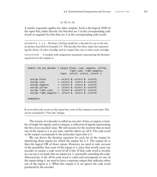 a3 ·
_
a2 ·a1 ·a0
A similar argument applies for other outputs. Each is the logical AND of
the input bits, either directly (for bits that are 1 in the corresponding code
word) or negated (for bits that are 1 in the corresponding code word).
example 2.13 Develop a Verilog model for a decoder for use in the ink-
jet printer described in Example 2.9. The decoder has three input bits represent-
ing the choice of color cartridge and six output bits, one to select each cartridge.
solution A module with assignment statements representing the Boolean
equations for the outputs is
module ink_jet_decoder ( output black, cyan, magenta, yellow,
light_cyan, light_magenta,
input color2, color1, color0 );
assign black = ~color2  ~color1  color0;
assign cyan = ~color2  color1  ~color0;
assign magenta = ~color2  color1  color0;
assign yellow = color2  ~color1  ~color0;
assign light_cyan = color2  ~color1  color0;
assign light_magenta = color2  color1  ~color0;
endmodule
If an invalid code occurs on the input bits, none of the outputs is activated. This
can be considered a “fail safe” design.
The inverse of a decoder is called an encoder. It has, as inputs, a num-
ber of single-bit signals, and as outputs, a collection of signals representing
the bits of an encoded value. We will assume for the moment that at most
one of the inputs is 1 at any time, and the others are all 0. The code word
at the output corresponds to the particular input that is 1.
We can derive the Boolean equation for each bit of the output by
identifying those inputs for which the output bit is 1. The output bit is
then the logical OR of those inputs. However, we need to take account
of the possibility that none of the inputs is 1, since that would cause our
encoder to output a code word of all 0 bits. If that code word is invalid,
we can use it to imply that no inputs are 1, essentially extending the code.
Alternatively, if the all-0s code word is valid and corresponds to one of
the inputs being 1, we need to have a separate output that indicates when
any of the inputs is 1. When this output is 0, we ignore the code word
produced by the encoder.
2.3 Combinational Components and Circuits C H A P T E R T W O 63
 