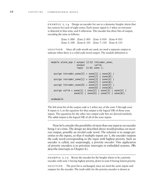 64 C H A P T E R T W O c o m b i n a t i o n a l b a s i c s
example 2.14 Design an encoder for use in a domestic burglar alarm that
has sensors for each of eight zones. Each sensor signal is 1 when an intrusion
is detected in that zone, and 0 otherwise. The encoder has three bits of output,
encoding the zone as follows:
Zone 1: 000 Zone 2: 001 Zone 3: 010 Zone 4: 011
Zone 5: 100 Zone 6: 101 Zone 7: 110 Zone 8: 111
solution Since all code words are used, we need a separate output to
indicate when there is a valid code-word output. The module definition is
module alarm_eqn ( output [2:0] intruder_zone,
output valid,
input [1:8] zone );
assign intruder_zone[2] = zone[5] | zone[6] |
zone[7] | zone[8];
assign intruder_zone[1] = zone[3] | zone[4] |
zone[7] | zone[8];
assign intruder_zone[0] = zone[2] | zone[4] |
zone[6] | zone[8];
assign valid = zone[1] | zone[2] | zone[3] | zone[4] |
zone[5] | zone[6] | zone[7] | zone[8];
endmodule
The left-most bit of the output code is 1 when any of the zone 5 through zone
8 inputs is 1, so the equation for that output is the logical OR of those zone
inputs. The equations for the other two output code bits are derived similarly.
The valid output is the logical OR of all of the zone inputs.
Now let’s consider the possibility of more than one input to an encoder
being 1 at a time. The design we described above would produce an incor-
rect output, possibly an invalid code word. The solution is to assign pri-
orities to the inputs, so that if multiple inputs are 1, the encoder outputs
the code word corresponding to the input with highest priority. Such an
encoder is called, not surprisingly, a priority encoder. One application
of priority encoders is to prioritize interrupts in embedded systems. (We
describe interrupts in Chapter 8.)
example 2.15 Revise the encoder for the burglar alarm to be a priority
encoder, with zone 1 having highest priority, down to zone 8 having lowest priority.
solution The port list is unchanged, since we need the same inputs and
outputs for the encoder. The truth table for the priority encoder is shown in
 