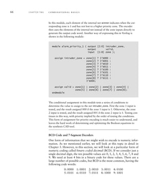 66 C H A P T E R T W O c o m b i n a t i o n a l b a s i c s
In this module, each element of the internal net winner indicates when the cor-
responding zone is 1 and has not lost to a higher priority zone. The encoder
then uses the elements of the internal net instead of the zone inputs directly to
generate the output code word. Another way of expressing this in Verilog is
shown in the following module:
module alarm_priority_1 ( output [2:0] intruder_zone,
output valid,
input [1:8] zone );
assign intruder_zone = zone[1] ? 3'b000 :
zone[2] ? 3'b001 :
zone[3] ? 3'b010 :
zone[4] ? 3'b011 :
zone[5] ? 3'b100 :
zone[6] ? 3'b101 :
zone[7] ? 3'b110 :
zone[8] ? 3'b111 :
3'b000;
assign valid = zone[1] | zone[2] | zone[3] | zone[4] |
zone[5] | zone[6] | zone[7] | zone[8];
endmodule
The conditional assignment in this module tests a series of conditions to
determine the value to assign to the net intruder_zone. First the zone 1 input is
tested, and the result assigned 000 if the zone 1 input is 1. Otherwise, the zone
2 input is tested, and the result assigned 001 if the zone 2 input is 1. Testing con-
tinues in this way, with priority implied by the order of testing the conditions.
This form of assignment for priority encoding is much easier to understand, and
leaves the hard work of determining and optimizing the Boolean equations to
the synthesis CAD tool.
BCD Code and 7-Segment Decoders
One form of information that we might wish to encode is numeric infor-
mation. As we mentioned earlier, we will look at this topic in detail in
Chapter 3. However, in this section, we will look at a particular form of
numeric coding called binary coded decimal (BCD). If we consider just a
single decimal digit, the ten possible values are 0, 1, 2, 3, 4, 5, 6, 7, 8 and
9. We need at least 4 bits in a binary code for these values. There are a
large number of possible codes, but BCD is the most common, having the
following code words:
0: 0000 1: 0001 2: 0010 3: 0011 4: 0100
5: 0101 6: 0110 7: 0111 8: 1000 9: 1001
 