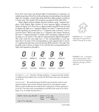 If we have more than one decimal digit of information to represent, we
simplyusegroupsoffourbits,witheachgroupcorrespondingtoonedecimal
digit. For example, a system that deals with three-digit numbers would use
a 12-bit code. The number 493 would be encoded as 0100 1001 0011.
Many digital systems display decimal numbers using 7-segment dis-
plays. Each display digit consists of seven separate lights, arranged as
shown in Figure 2.15. If we have a digit encoded using BCD and we need
to display the digit on a 7-segment display, we need a 7-segment decoder.
Strictly speaking, we should call it a “7-segment code converter,” since it
converts from a BCD code input to a 7-segment code output. However,
the term “7-segment decoder” is widely used. Assuming a segment is lit if
its input is 1, we need a 7-bit code for representing the digits 0 through 9.
The code word for each digit has a 1 bit corresponding to each seg-
ment that is lit and a 0 bit corresponding to each segment that is not lit.
A 7-segment decoder then converts between BCD and this 7-bit code. One
possible code is shown in Figure 2.16, with the bits corresponding left to
right with segments g through a.
2.3 Combinational Components and Circuits C H A P T E R T W O 67
a
b
c
d
e
f g
FIG U R E 2.15 A 7-segment
display digit. The segments are
named “a” through “g,” as shown.
0111111 0000110 1011011 1001111 1100110
1101101 1111101 0000111 1111111 1101111
FIG U R E 2.16 A 7-segment
code for decimal digits. In each
code word, the bits correspond to
segments g through a in left-to-
right order.
example 2.16 Develop a Verilog model for a 7-segment decoder. Include
an additional input, blank, that overrides the BCD input and causes all segments
not to be lit.
solution We could determine the BCD code words that result in each
segment being lit, and so derive Boolean equations for each segment output.
However, that would make the model hard to understand. A better approach is
to list the 7-bit code word corresponding to each BCD code word, as we did in
Figure 2.16. A module that does this is
module seven_seg_decoder ( output [7:1] seg,
input [3:0] bcd,
input blank );
reg [7:1] seg_tmp;
(continued)
 
