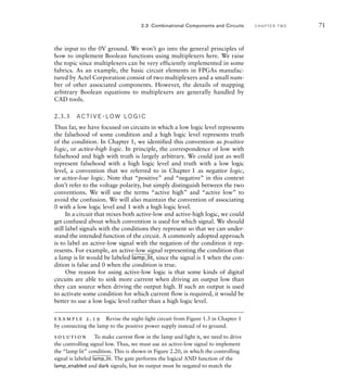 the input to the 0V ground. We won’t go into the general principles of
how to implement Boolean functions using multiplexers here. We raise
the topic since multiplexers can be very efficiently implemented in some
fabrics. As an example, the basic circuit elements in FPGAs manufac-
tured by Actel Corporation consist of two multiplexers and a small num-
ber of other associated components. However, the details of mapping
arbitrary Boolean equations to multiplexers are generally handled by
CAD tools.
2.3.3 A C T I V E - LO W LO G I C
Thus far, we have focused on circuits in which a low logic level represents
the falsehood of some condition and a high logic level represents truth
of the condition. In Chapter 1, we identified this convention as positive
logic, or active-high logic. In principle, the correspondence of low with
falsehood and high with truth is largely arbitrary. We could just as well
represent falsehood with a high logic level and truth with a low logic
level, a convention that we referred to in Chapter 1 as negative logic,
or active-low logic. Note that “positive” and “negative” in this context
don’t refer to the voltage polarity, but simply distinguish between the two
conventions. We will use the terms “active high” and “active low” to
avoid the confusion. We will also maintain the convention of associating
0 with a low logic level and 1 with a high logic level.
In a circuit that mixes both active-low and active-high logic, we could
get confused about which convention is used for which signal. We should
still label signals with the conditions they represent so that we can under-
stand the intended function of the circuit. A commonly adopted approach
is to label an active-low signal with the negation of the condition it rep-
resents. For example, an active-low signal representing the condition that
a lamp is lit would be labeled
____
lamp_lit, since the signal is 1 when the con-
dition is false and 0 when the condition is true.
One reason for using active-low logic is that some kinds of digital
circuits are able to sink more current when driving an output low than
they can source when driving the output high. If such an output is used
to activate some condition for which current flow is required, it would be
better to use a low logic level rather than a high logic level.
example 2.19 Revise the night-light circuit from Figure 1.3 in Chapter 1
by connecting the lamp to the positive power supply instead of to ground.
solution To make current flow in the lamp and light it, we need to drive
the controlling signal low. Thus, we must use an active-low signal to implement
the “lamp lit” condition. This is shown in Figure 2.20, in which the controlling
signal is labeled
____
lamp_lit. The gate performs the logical AND function of the
lamp_enabled and dark signals, but its output must be negated to match the
2.3 Combinational Components and Circuits C H A P T E R T W O 71
 