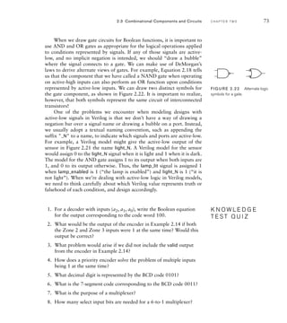When we draw gate circuits for Boolean functions, it is important to
use AND and OR gates as appropriate for the logical operations applied
to conditions represented by signals. If any of those signals are active-
low, and no implicit negation is intended, we should “draw a bubble”
where the signal connects to a gate. We can make use of DeMorgan’s
laws to derive alternate views of gates. For example, Equation 2.18 tells
us that the component that we have called a NAND gate when operating
on active-high inputs can also perform an OR function upon conditions
represented by active-low inputs. We can draw two distinct symbols for
the gate component, as shown in Figure 2.22. It is important to realize,
however, that both symbols represent the same circuit of interconnected
transistors!
One of the problems we encounter when modeling designs with
active-low signals in Verilog is that we don’t have a way of drawing a
negation bar over a signal name or drawing a bubble on a port. Instead,
we usually adopt a textual naming convention, such as appending the
suffix _N to a name, to indicate which signals and ports are active-low.
For example, a Verilog model might give the active-low output of the
sensor in Figure 2.21 the name light_N. A Verilog model for the sensor
would assign 0 to the light_N signal when it is light and 1 when it is dark.
The model for the AND gate assigns 1 to its output when both inputs are
1, and 0 to its output otherwise. Thus, the lamp_lit signal is assigned 1
when lamp_enabled is 1 (“the lamp is enabled”) and light_N is 1 (“it is
not light”). When we’re dealing with active-low logic in Verilog models,
we need to think carefully about which Verilog value represents truth or
falsehood of each condition, and design accordingly.
1. For a decoder with inputs (a2, a1, a0), write the Boolean equation
for the output corresponding to the code word 100.
2. What would be the output of the encoder in Example 2.14 if both
the Zone 2 and Zone 3 inputs were 1 at the same time? Would this
output be correct?
3. What problem would arise if we did not include the valid output
from the encoder in Example 2.14?
4. How does a priority encoder solve the problem of multiple inputs
being 1 at the same time?
5. What decimal digit is represented by the BCD code 0101?
6. What is the 7-segment code corresponding to the BCD code 0011?
7. What is the purpose of a multiplexer?
8. How many select input bits are needed for a 6-to-1 multiplexer?
K N O W L E D G E
T E S T Q U I Z
K N O W L E D G E
T E S T Q U I Z
2.3 Combinational Components and Circuits C H A P T E R T W O 73
FIG U R E 2.22 Alternate logic
symbols for a gate.
 