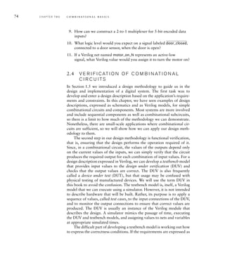 74 C H A P T E R T W O c o m b i n a t i o n a l b a s i c s
9. How can we construct a 2-to-1 multiplexer for 5-bit encoded data
inputs?
10. What logic level would you expect on a signal labeled
______
door_closed,
connected to a door sensor, when the door is open?
11. If a Verilog net named motor_on_N represents an active-low
signal, what Verilog value would you assign it to turn the motor on?
2.4 V E R I F I C AT I O N O F C O M B I N AT I O N A L
C I R C U I TS
In Section 1.5 we introduced a design methodology to guide us in the
design and implementation of a digital system. The first task was to
develop and enter a design description based on the application’s require-
ments and constraints. In this chapter, we have seen examples of design
descriptions, expressed as schematics and as Verilog models, for simple
combinational circuits and components. Most systems are more involved
and include sequential components as well as combinational subcircuits,
so there is a limit to how much of the methodology we can demonstrate.
Nonetheless, there are small-scale applications where combinational cir-
cuits are sufficient, so we will show how we can apply our design meth-
odology to them.
The second step in our design methodology is functional verification,
that is, ensuring that the design performs the operation required of it.
Since, in a combinational circuit, the values of the outputs depend only
on the current values of the inputs, we can simply verify that the circuit
produces the required output for each combination of input values. For a
design description expressed in Verilog, we can develop a testbench model
that provides input values to the design under verification (DUV) and
checks that the output values are correct. The DUV is also frequently
called a device under test (DUT), but that usage may be confused with
physical testing of manufactured devices. We will use the term DUV in
this book to avoid the confusion. The testbench model is, itself, a Verilog
model that we can execute using a simulator. However, it is not intended
to describe hardware that will be built. Rather, its purpose is to apply a
sequence of values, called test cases, to the input connections of the DUV,
and to monitor the output connections to ensure that correct values are
produced. The DUV is usually an instance of the Verilog module that
describes the design. A simulator mimics the passage of time, executing
the DUV and testbench models, and assigning values to nets and variables
at appropriate simulated times.
The difficult part of developing a testbench model is working out how
to express the correctness conditions. If the requirements are expressed as
 