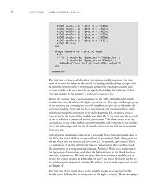 76 C H A P T E R T W O c o m b i n a t i o n a l b a s i c s
#1000 enable = 0; lights_in = 3'b100;
#1000 enable = 1; lights_in = 3'b001;
#1000 enable = 1; lights_in = 3'b010;
#1000 enable = 1; lights_in = 3'b100;
#1000 enable = 1; lights_in = 3'b000;
#1000 enable = 1; lights_in = 3'b111;
#1000 $finish;
end
always @(enable or lights_in) begin
#10
if (!( ( enable  lights_out == lights_in) ||
(!enable  lights_out == 3’b000) ))
$display(“Error in light controller output”);
end
endmodule
The first line is a time-scale directive that indicates to the simulator the time
units to be used for delays in the model. In Verilog models, delays are specified
as numbers without units. The timescale directive is required to ascribe units
to these numbers. In our example, we specify that delays are multiples of 1ms
(the first number in the directive), with a precision of 1ms.
Within the module, duv is an instantiation of the light_controller_and_enable
module that describes the traffic light control circuit. The input and output ports
of the instance are connected to internal variables and nets declared within the
testbench module. Note that we have used named port connection here, rather
than positional port connection as we did in Example 1.5. In named associa-
tion, we write the name of the module port after the “.” symbol and the variable
or net to which it is connected within parentheses. This allows us to write the
connections in any order, rather than following the order of ports in the module.
Given the advantages and clarity of named connection, we will use it in models
from now on.
Following the instantiation statement is an initial block that applies test cases to
the DUV. An initial block is the second kind of procedural block, along with the
always block that we introduced in Section 2.3. In general, a procedural block
is a collection of Verilog statements that are executed one after another, much
like statements in a programming language. An initial block starts executing at
the beginning of simulation, and when the last statement in the block has been
executed, it terminates. We only use initial blocks in testbench models, not in
models for circuit designs. In particular, we don’t use initial blocks to set the ini-
tial conditions for sequential circuits. We will see how to reset sequential circuits
in Chapter 4.
The first line of the initial block in this module makes an assignment to the
enable input, followed by an assignment to the lights_in input. These two assign-
 