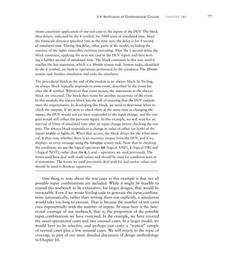 ments constitute application of one test case to the inputs of the DUV. The block
then delays, indicated by the # symbol, for 1000 units of simulated time. Since
the timescale directive specified 1ms as the time unit, the delay is for 1 second
of simulated time. During this delay, other parts of the model, including the
instance of the lights controller, continue executing. After the 1 second delay, the
block continues, applying the next test case to the DUV inputs and then wait-
ing a further second of simulated time. The block continues in this way until it
reaches the last statement, which is a $finish system task. System tasks, identified
by the $ symbol, are built-in operations performed by the simulator. The $finish
system task finishes simulation and exits the simulator.
The procedural block at the end of the module is an always block. In Verilog,
an always block typically responds to some event, described by the event list
after the @ symbol. Whenever that event occurs, the statements in the always
block are executed. The block then waits for another occurrence of the event.
In this module, the always block has the job of ensuring that the DUV outputs
meet the requirements. In developing this block, we need to determine when to
check the outputs. If we were to check them at the same time as changing the
inputs, the DUV would not yet have responded to the input change, and the out-
puts would still reflect the previous inputs. In this example, we will wait for an
interval of 10ms of simulated time after an input change before checking the out-
puts. The always block responds to a change in value of either (or both) of the
inputs enable or lights_in. When that occurs, the block delays for the 10ms inter-
val. It then tests whether there is an incorrect output from the DUV, and if so,
displays an error message using the $display system task. Note that in checking
the condition, we use the logical operators  (logical AND), || (logical OR) and
! (logical NOT), rather than the , |, and ~ operators we used previously. The
forms used here deal with truth values and should be used for condition tests in
if statements. The forms we used previously deal with bit and vector values and
should be used in Boolean equations.
One thing to note about the test cases in this example is that not all
possible input combinations are included. While it might be feasible to
extend this testbench to be exhaustive, for larger designs, that would be
intractable. Even if we wrote Verilog code to generate the input combina-
tions automatically, rather than writing them out explicitly, a simulation
would take too long to execute. That is because the number of test cases
rises exponentially with the number of inputs. At issue here is the func-
tional coverage of our testbench, that is, the proportion of the possible
input combinations we have exercised. In the example, we have covered
the usual operational cases and two unusual cases. In a larger model, we
would have to be selective, and perhaps just cover a “typical” sample
of normal cases plus a few unusual cases. We will return to the topic of
coverage as part of our more detailed discussion of design methodology
in Chapter 10.
2.4 Verification of Combinational Circuits C H A P T E R T W O 77
 