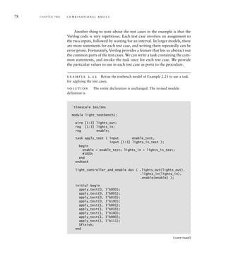 78 C H A P T E R T W O c o m b i n a t i o n a l b a s i c s
Another thing to note about the test cases in the example is that the
Verilog code is very repetitious. Each test case involves an assignment to
the two inputs, followed by waiting for an interval. In larger models, there
are more statements for each test case, and writing them repeatedly can be
error prone. Fortunately, Verilog provides a feature that lets us abstract out
the common parts of the test cases. We can write a task containing the com-
mon statements, and invoke the task once for each test case. We provide
the particular values to use in each test case as ports to the procedure.
example 2.22 Revise the testbench model of Example 2.21 to use a task
for applying the test cases.
solution The entity declaration is unchanged. The revised module
definition is
`timescale 1ms/1ms
module light_testbench1;
wire [1:3] lights_out;
reg [1:3] lights_in;
reg enable;
task apply_test ( input enable_test,
input [1:3] lights_in_test );
begin
enable = enable_test; lights_in = lights_in_test;
#1000;
end
endtask
light_controller_and_enable duv ( .lights_out(lights_out),
.lights_in(lights_in),
.enable(enable) );
initial begin
apply_test(0, 3'b000);
apply_test(0, 3'b001);
apply_test(0, 3'b010);
apply_test(0, 3'b100);
apply_test(1, 3'b001);
apply_test(1, 3'b010);
apply_test(1, 3'b100);
apply_test(1, 3'b000);
apply_test(1‚ 3'b111);
$finish;
end
(continued)
 