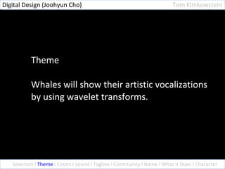 Theme Whales will show their artistic vocalizations by using wavelet transforms. Selection l  Theme  l Colors l Sound l Tagline l Community l Name l What It Does l Character Digital Design (Joohyun Cho)  Tom Klinkowstein 