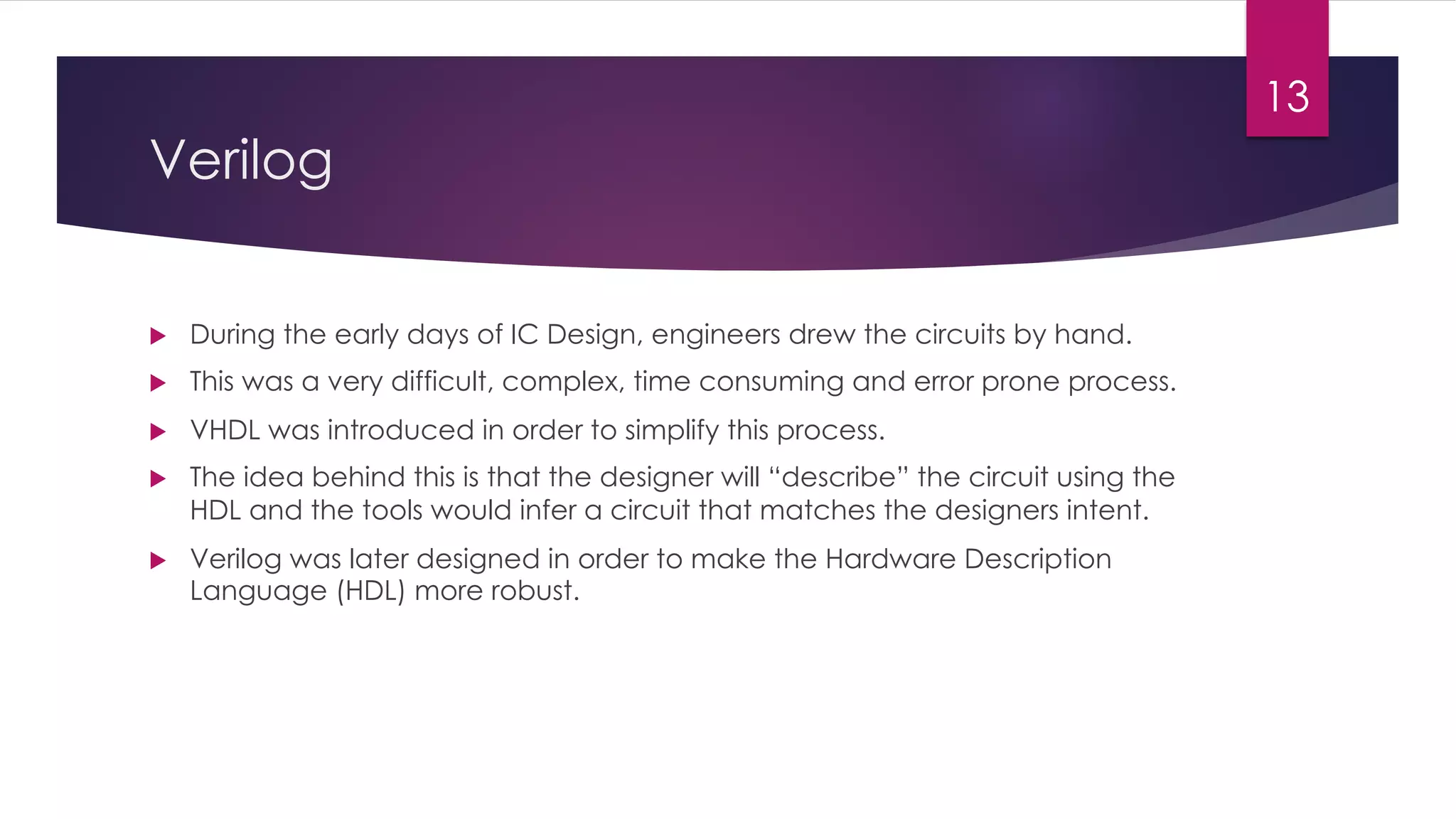 Verilog
u During the early days of IC Design, engineers drew the circuits by hand.
u This was a very difficult, complex, time consuming and error prone process.
u VHDL was introduced in order to simplify this process.
u The idea behind this is that the designer will “describe” the circuit using the
HDL and the tools would infer a circuit that matches the designers intent.
u Verilog was later designed in order to make the Hardware Description
Language (HDL) more robust.
13
 