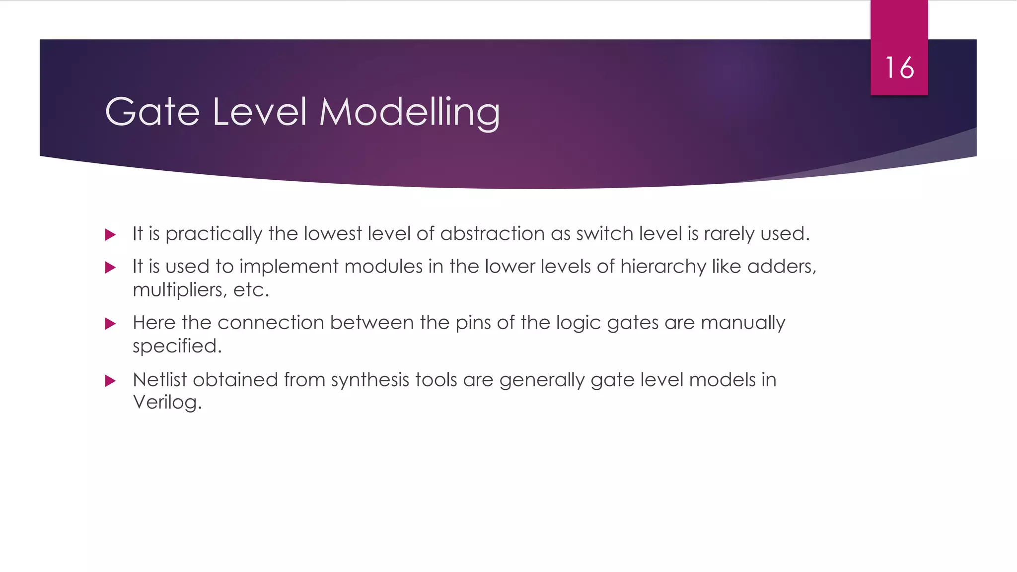 Gate Level Modelling
u It is practically the lowest level of abstraction as switch level is rarely used.
u It is used to implement modules in the lower levels of hierarchy like adders,
multipliers, etc.
u Here the connection between the pins of the logic gates are manually
specified.
u Netlist obtained from synthesis tools are generally gate level models in
Verilog.
16
 