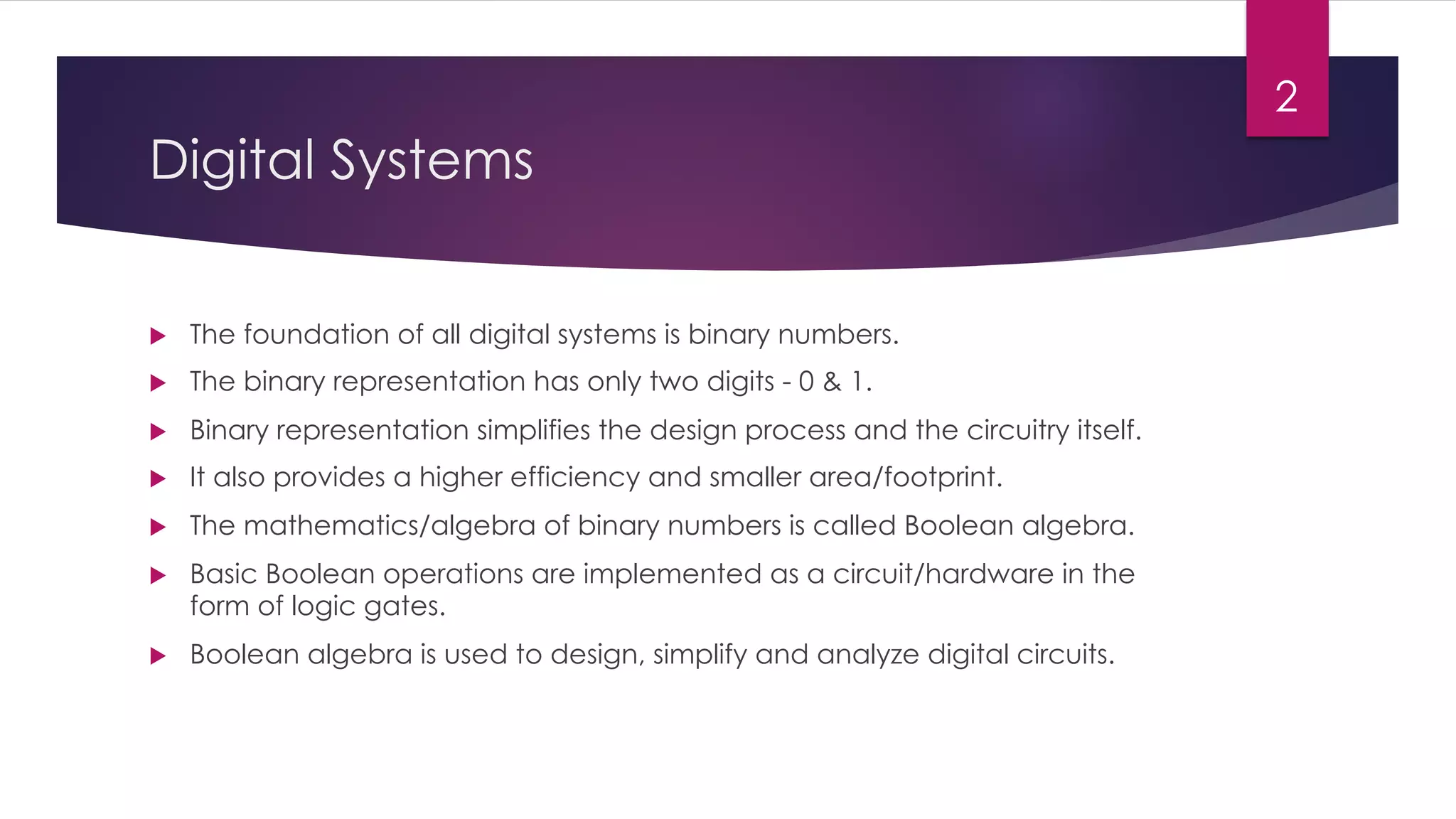 Digital Systems
u The foundation of all digital systems is binary numbers.
u The binary representation has only two digits - 0 & 1.
u Binary representation simplifies the design process and the circuitry itself.
u It also provides a higher efficiency and smaller area/footprint.
u The mathematics/algebra of binary numbers is called Boolean algebra.
u Basic Boolean operations are implemented as a circuit/hardware in the
form of logic gates.
u Boolean algebra is used to design, simplify and analyze digital circuits.
2
 