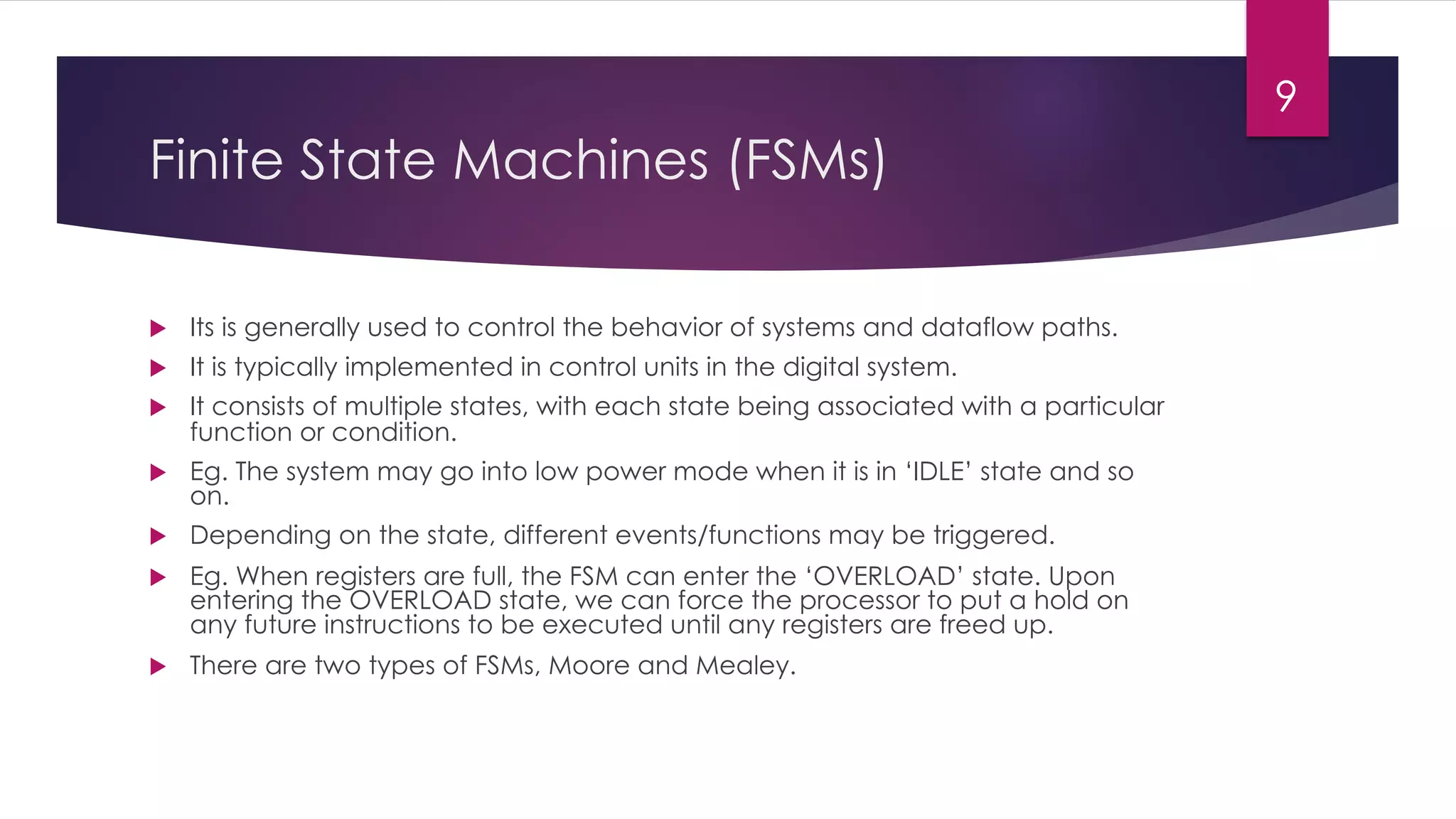 Finite State Machines (FSMs)
u Its is generally used to control the behavior of systems and dataflow paths.
u It is typically implemented in control units in the digital system.
u It consists of multiple states, with each state being associated with a particular
function or condition.
u Eg. The system may go into low power mode when it is in ‘IDLE’ state and so
on.
u Depending on the state, different events/functions may be triggered.
u Eg. When registers are full, the FSM can enter the ‘OVERLOAD’ state. Upon
entering the OVERLOAD state, we can force the processor to put a hold on
any future instructions to be executed until any registers are freed up.
u There are two types of FSMs, Moore and Mealey.
9
 