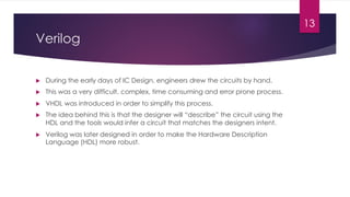 Verilog
u During the early days of IC Design, engineers drew the circuits by hand.
u This was a very difficult, complex, time consuming and error prone process.
u VHDL was introduced in order to simplify this process.
u The idea behind this is that the designer will “describe” the circuit using the
HDL and the tools would infer a circuit that matches the designers intent.
u Verilog was later designed in order to make the Hardware Description
Language (HDL) more robust.
13
 