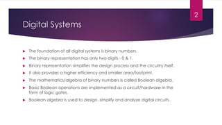 Digital Systems
u The foundation of all digital systems is binary numbers.
u The binary representation has only two digits - 0 & 1.
u Binary representation simplifies the design process and the circuitry itself.
u It also provides a higher efficiency and smaller area/footprint.
u The mathematics/algebra of binary numbers is called Boolean algebra.
u Basic Boolean operations are implemented as a circuit/hardware in the
form of logic gates.
u Boolean algebra is used to design, simplify and analyze digital circuits.
2
 