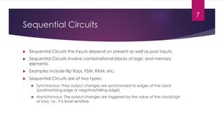 Sequential Circuits
u Sequential Circuits the inputs depend on present as well as past inputs.
u Sequential Circuits involve combinational blocks of logic and memory
elements.
u Examples include flip flops, FSM, RAM, etc.
u Sequential Circuits are of two types:
u Synchronous: They output changes are synchronized to edges of the clock
(positive/rising edge or negative/falling edge)
u Asynchronous: The output changes are triggered by the value of the clock(high
or low), i.e., it is level sensitive.
7
 
