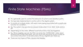Finite State Machines (FSMs)
u Its is generally used to control the behavior of systems and dataflow paths.
u It is typically implemented in control units in the digital system.
u It consists of multiple states, with each state being associated with a particular
function or condition.
u Eg. The system may go into low power mode when it is in ‘IDLE’ state and so
on.
u Depending on the state, different events/functions may be triggered.
u Eg. When registers are full, the FSM can enter the ‘OVERLOAD’ state. Upon
entering the OVERLOAD state, we can force the processor to put a hold on
any future instructions to be executed until any registers are freed up.
u There are two types of FSMs, Moore and Mealey.
9
 