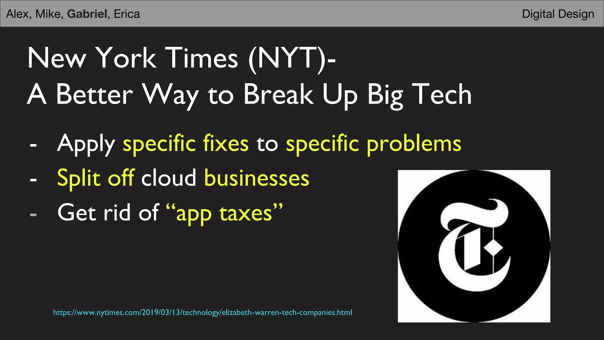 New York Times (NYT)-
A Better Way to Break Up Big Tech
- Apply specific fixes to specific problems
- Split off cloud businesses
- Get rid of “app taxes”
https://www.nytimes.com/2019/03/13/technology/elizabeth-warren-tech-companies.html
Digital DesignAlex, Mike, Gabriel, Erica
 