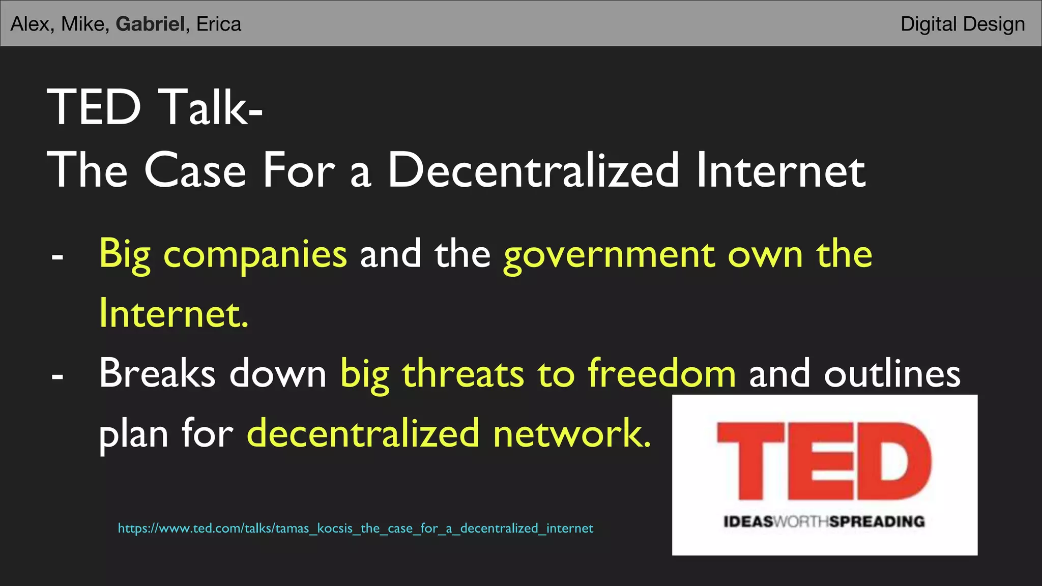 TED Talk-
The Case For a Decentralized Internet
- Big companies and the government own the
Internet.
- Breaks down big threats to freedom and outlines
plan for decentralized network.
https://www.ted.com/talks/tamas_kocsis_the_case_for_a_decentralized_internet
Digital DesignAlex, Mike, Gabriel, Erica
 
