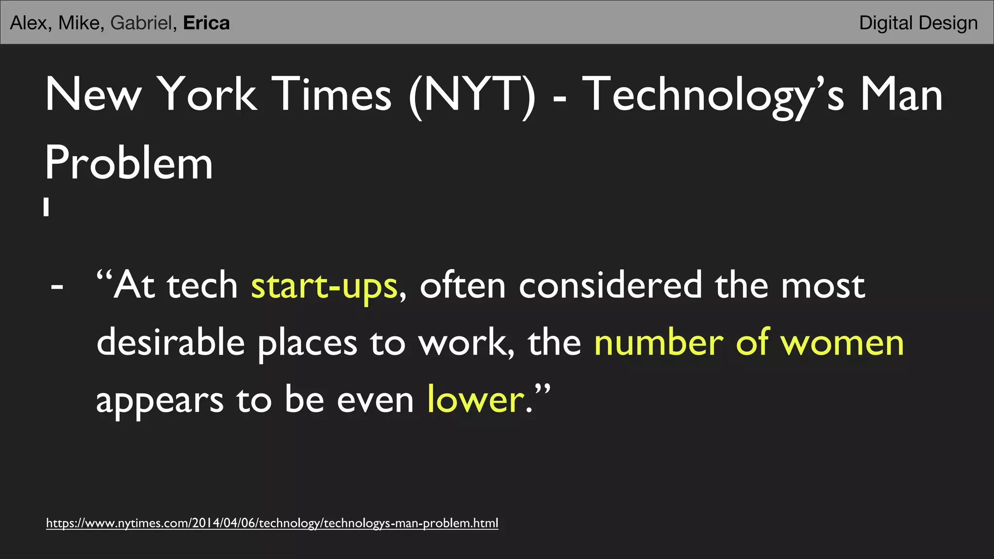 New York Times (NYT) - Technology’s Man
Problem
- “At tech start-ups, often considered the most
desirable places to work, the number of women
appears to be even lower.”
https://www.nytimes.com/2014/04/06/technology/technologys-man-problem.html
Digital DesignAlex, Mike, Gabriel, Erica
 