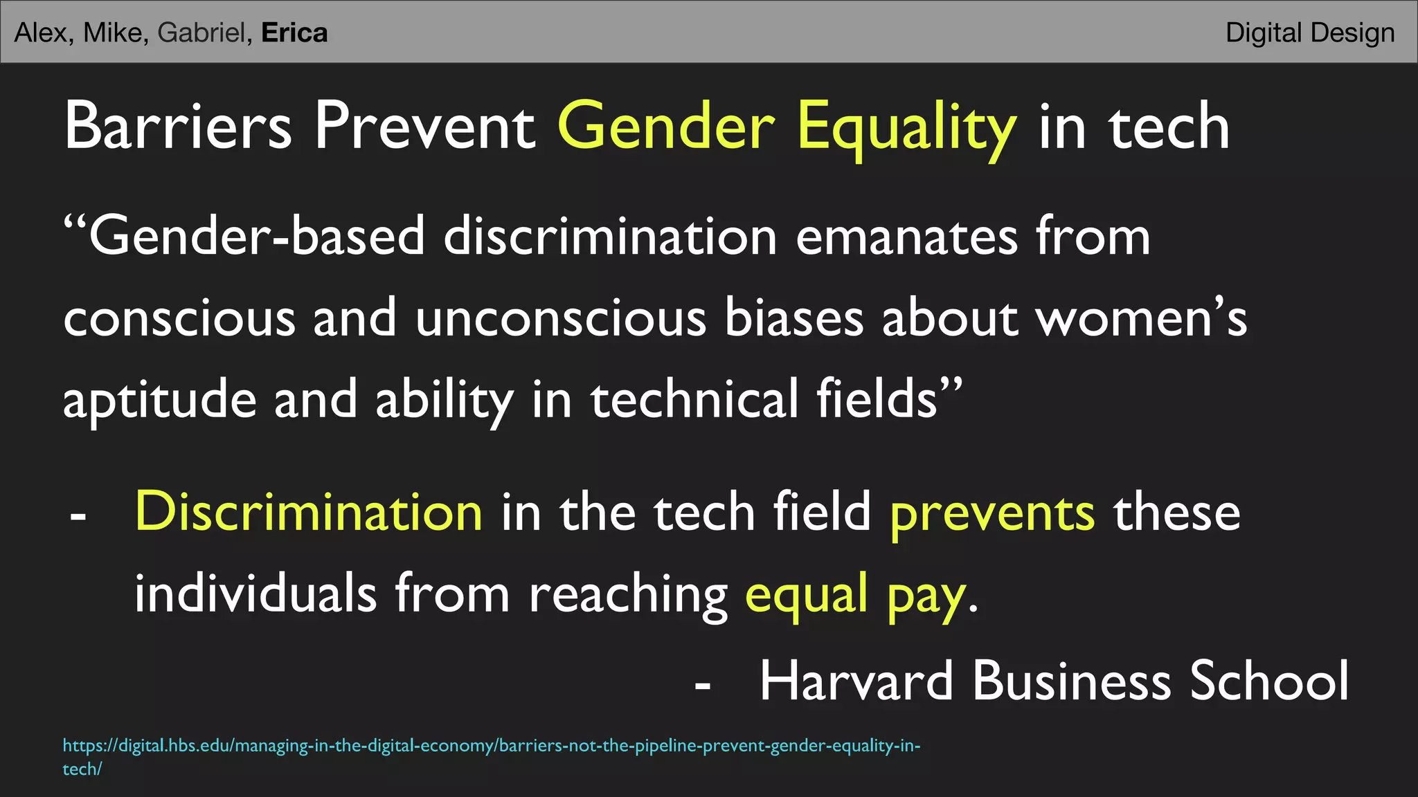 Barriers Prevent Gender Equality in tech
“Gender-based discrimination emanates from
conscious and unconscious biases about women’s
aptitude and ability in technical fields”
- Discrimination in the tech field prevents these
individuals from reaching equal pay.
Digital DesignAlex, Mike, Gabriel, Erica
- Harvard Business School
https://digital.hbs.edu/managing-in-the-digital-economy/barriers-not-the-pipeline-prevent-gender-equality-in-
tech/
 