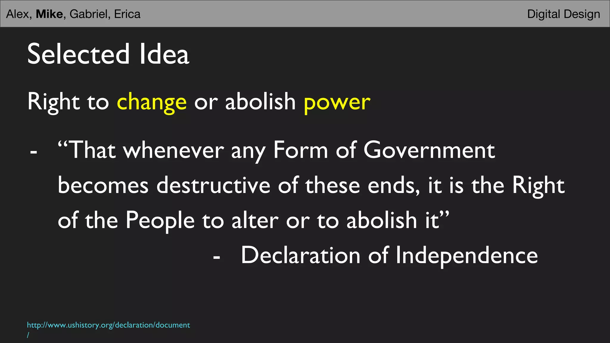 Selected Idea
Right to change or abolish power
- “That whenever any Form of Government
becomes destructive of these ends, it is the Right
of the People to alter or to abolish it”
- Declaration of Independence
Digital DesignDigital DesignAlex, Mike, Gabriel, Erica
http://www.ushistory.org/declaration/document
/
 