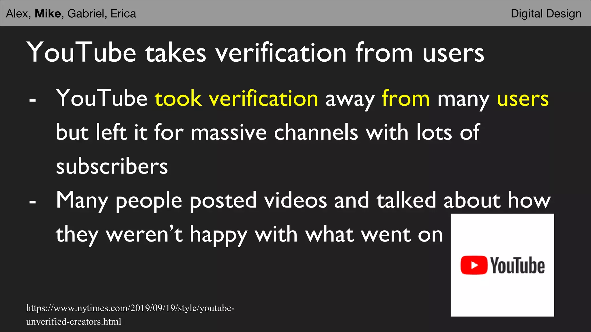 YouTube takes verification from users
- YouTube took verification away from many users
but left it for massive channels with lots of
subscribers
- Many people posted videos and talked about how
they weren’t happy with what went on
Digital DesignDigital DesignAlex, Mike, Gabriel, Erica
https://www.nytimes.com/2019/09/19/style/youtube-
unverified-creators.html
 