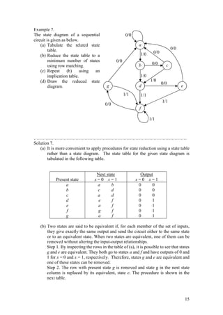 15
Example 7.
The state diagram of a sequential
circuit is given as below.
(a) Tabulate the related state
table.
(b) Reduce the state table to a
minimum number of states
using row matching.
(c) Repeat (b) using an
implication table.
(d) Draw the reduced state
diagram.
…………………………………………………………………………………………
Solution 7.
(a) It is more convenient to apply procedures for state reduction using a state table
rather than a state diagram. The state table for the given state diagram is
tabulated in the following table.
Present state
Next state
x = 0 x = 1
Output
x = 0 x = 1
a
b
c
d
e
f
g
a b
c d
a d
e f
a f
g f
a f
0 0
0 0
0 0
0 1
0 1
0 1
0 1
(b) Two states are said to be equivalent if, for each member of the set of inputs,
they give exactly the same output and send the circuit either to the same state
or to an equivalent state. When two states are equivalent, one of them can be
removed without altering the input-output relationships.
Step 1. By inspecting the rows in the table of (a), it is possible to see that states
g and e are equivalent. They both go to states a and f and have outputs of 0 and
1 for x = 0 and x = 1, respectively. Therefore, states g and e are equivalent and
one of these states can be removed.
Step 2. The row with present state g is removed and state g in the next state
column is replaced by its equivalent, state e. The procedure is shown in the
next table.
a
1/0
1/0
0/0
0/0
1/1
1/1
0/0
0/0
b
d
f
c
e
g
1/0
1/1
1/1
0/0
0/0
0/0
 