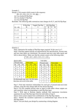 5
Example 3.
Design a 3 bit counter which counts in the sequence:
001, 011, 010, 110, 111, 101, 001, …
(a) Use clocked D flip-flops
(b) Use clocked T flip-flop
(c) Use J-K flip-flop
Reminder: The following table summarizes state changes for D, T, and J-K flip-flops
Q → Q+
D flip-flop
D
Toggle Flip-flop
T
J-K Flip-flop
J K J K
0 → 0 0 0
0 1
0 0
0 x
0 → 1 1 1
1 0
1 1
1 x
1 → 0 0 1
0 1
1 1
x 1
1 → 1 1 0
0 0
1 0
x 0
…………………………………………………………………………………………..
Solution 3.
Step1. Determine the number of flip-flop stages required. In this case it is 3.
Step2. Flip-flop outputs Q2Q1Q0 are determined by the specifications. Present state
and next state tables are constructed. The present state-next state table (quick and
full) is shown below. Make sure that the counter counts in the following order:
001→011→010→110→111→101
Quick table: Full table:
Present-state Next-state
Q2 Q1 Q0 Q2+ Q1+ Q0+
0 0 1 0 1 1
0 1 1 0 1 0
0 1 0 1 1 0
1 1 0 1 1 1
1 1 1 1 0 1
1 0 1 0 0 1
On Karnaugh map, put x for the states
that does not exist in this table
Step 3. Find state transition relationships for each pair of present-state-next-state
columns, using the state change table for the chosen flip-flop.
Step 4. Use the complete present state as input to truth tables whose outputs are
state transition values corresponding to each flip-flop input.
Step 5. With map or Boolean algebra methods find expressions (excitation
equations) for each flip-flop input from the truth tables of step 4.
Step 6. Form system outputs from combinations of the flip-flop outputs.
Step 7. Realize the excitation expressions as combinational logic drives for the
flip-flop inputs.
Step 8. You can check your design by constructing a timing diagram.
Present-state Next-state
Q2 Q1 Q0 Q2+ Q1+ Q0+
0 0 0 x x x
0 0 1 0 1 1
0 1 0 1 1 0
0 1 1 0 1 0
1 0 0 x x x
1 0 1 0 0 1
1 1 0 1 1 1
1 1 1 1 0 1
 