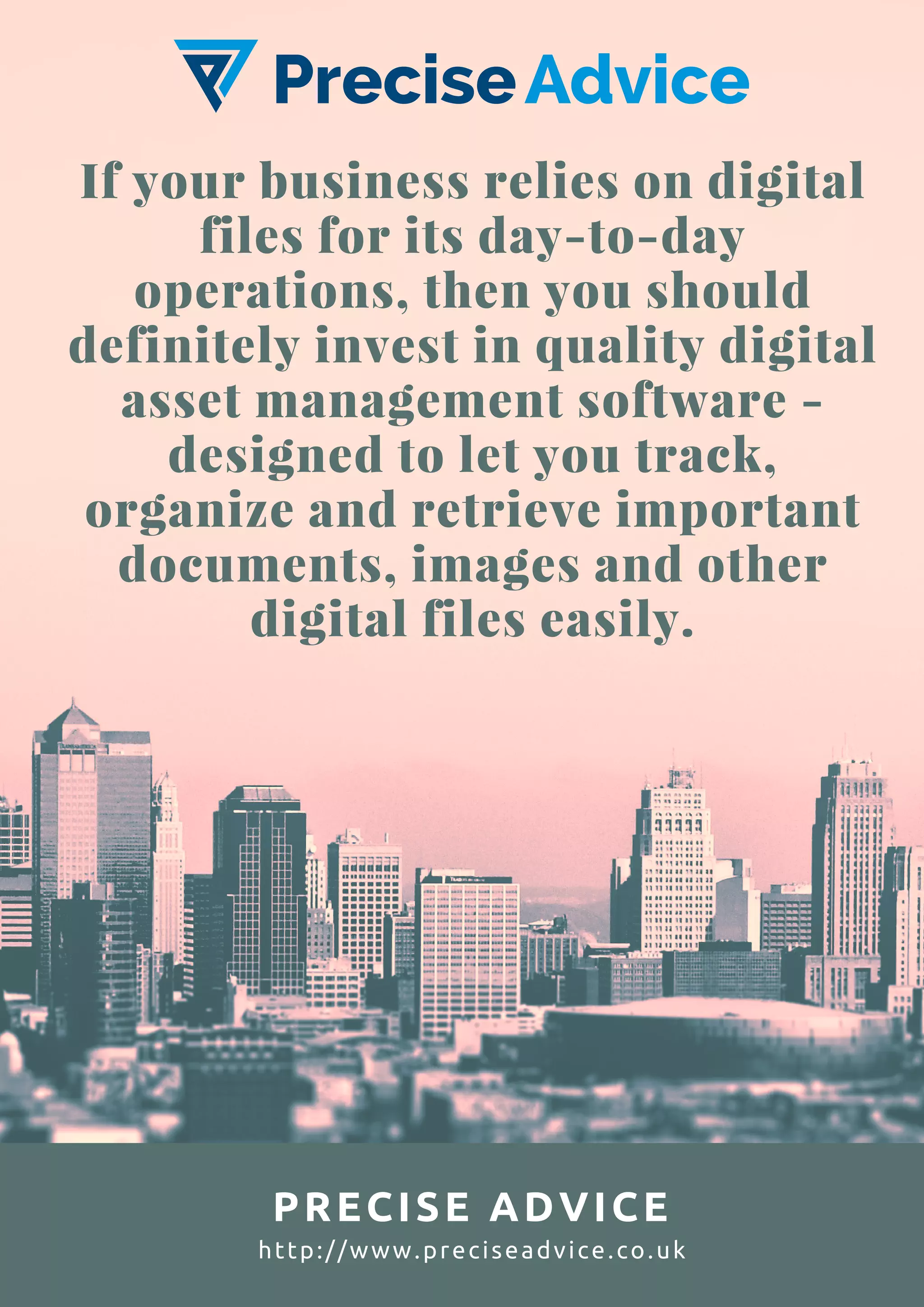 If your business relies on digital
files for its day-to-day
operations, then you should
definitely invest in quality digital
asset management software -
designed to let you track,
organize and retrieve important
documents, images and other
digital files easily.
PRECISE ADVICE
http://www.preciseadvice.co.uk