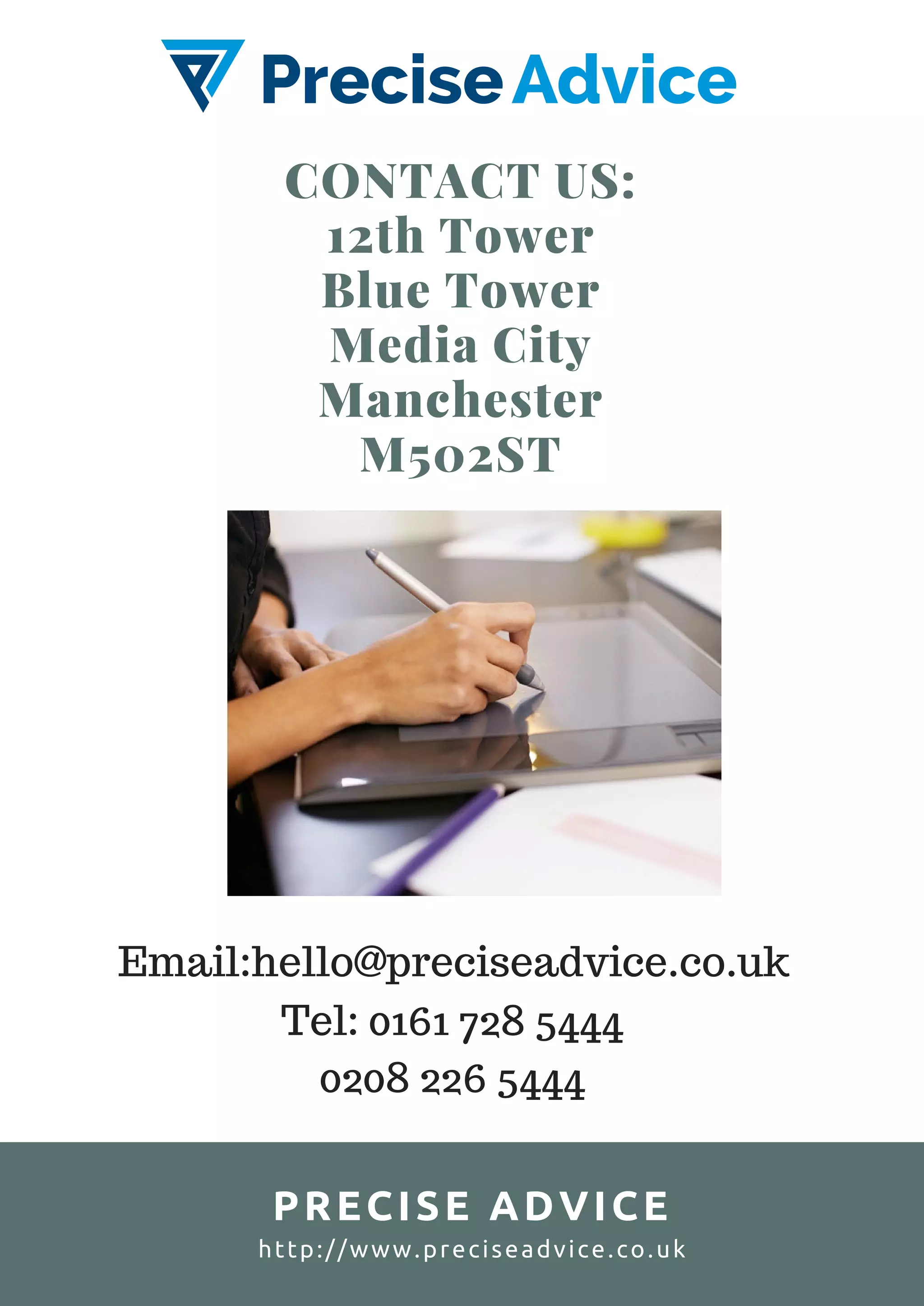 CONTACT US:
12th Tower
Blue Tower
Media City
Manchester
M502ST
PRECISE ADVICE
http://www.preciseadvice.co.uk
Email:hello@preciseadvice.co.uk
Tel: 0161 728 5444
0208 226 5444