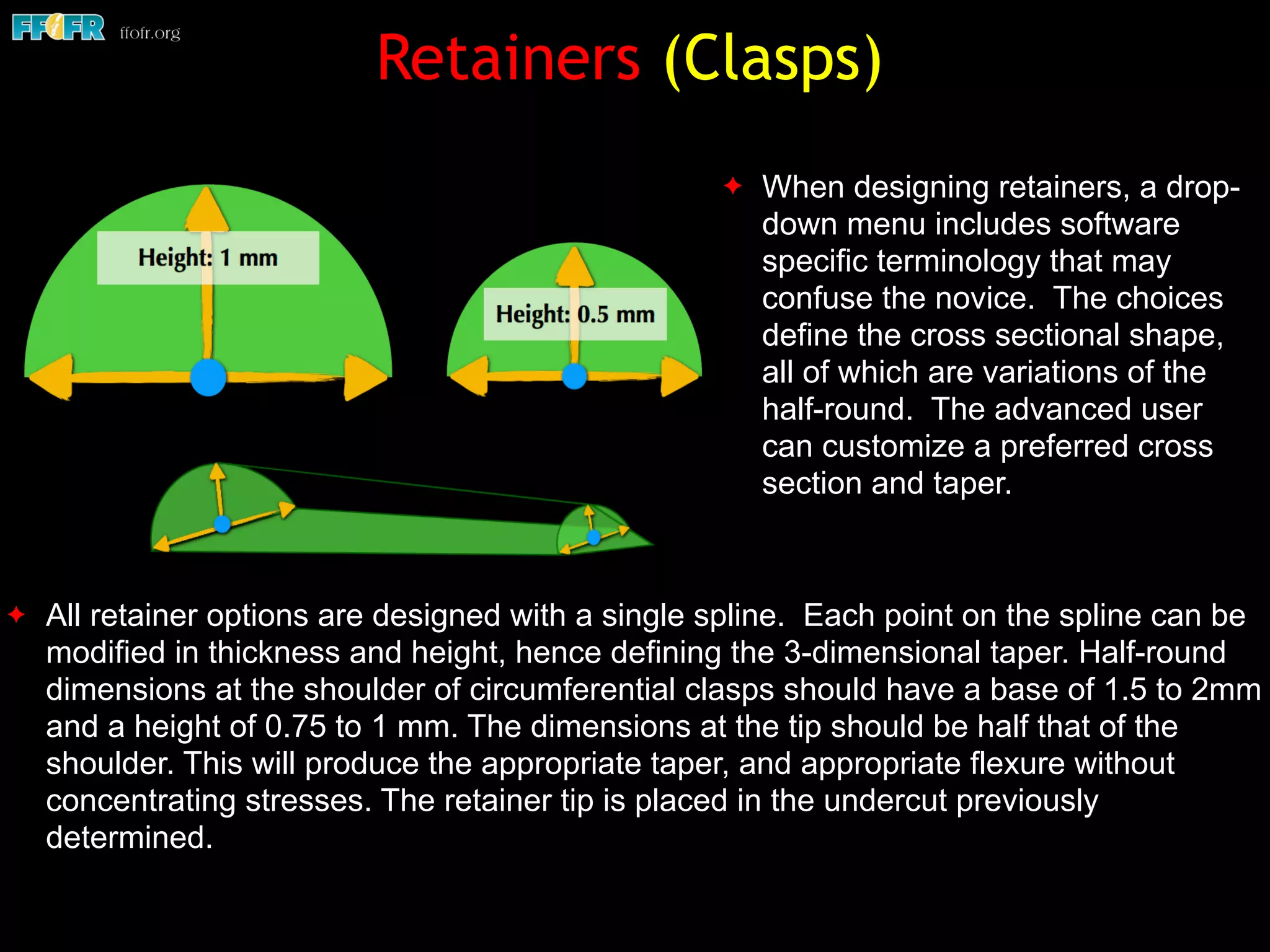 Retainers (Clasps)
✦ All retainer options are designed with a single spline. Each point on the spline can be
modified in thickness and height, hence defining the 3-dimensional taper. Half-round
dimensions at the shoulder of circumferential clasps should have a base of 1.5 to 2mm
and a height of 0.75 to 1 mm. The dimensions at the tip should be half that of the
shoulder. This will produce the appropriate taper, and appropriate flexure without
concentrating stresses. The retainer tip is placed in the undercut previously
determined.
✦ When designing retainers, a drop-
down menu includes software
specific terminology that may
confuse the novice. The choices
define the cross sectional shape,
all of which are variations of the
half-round. The advanced user
can customize a preferred cross
section and taper.
 