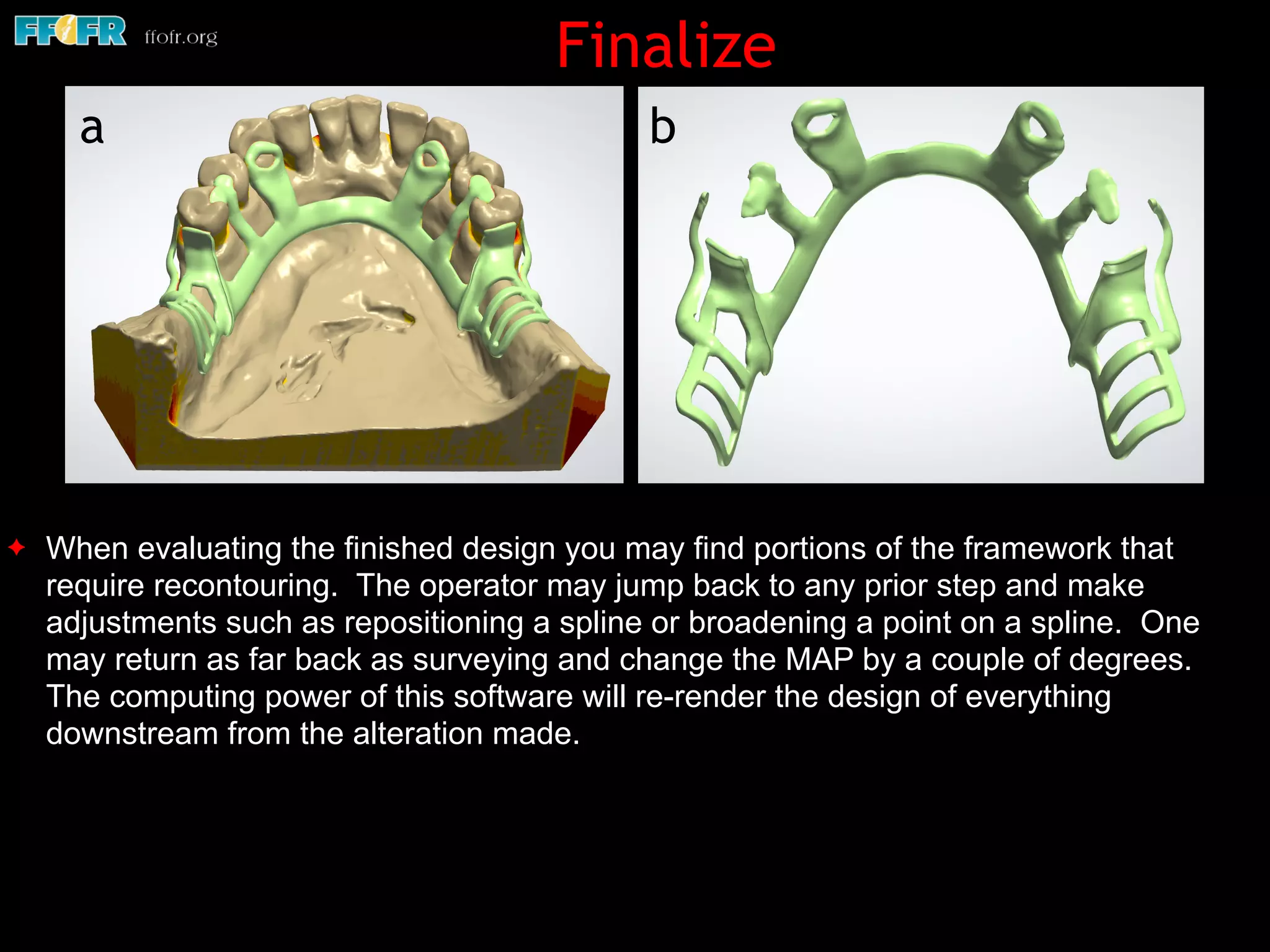 ✦ When evaluating the finished design you may find portions of the framework that
require recontouring. The operator may jump back to any prior step and make
adjustments such as repositioning a spline or broadening a point on a spline. One
may return as far back as surveying and change the MAP by a couple of degrees.
The computing power of this software will re-render the design of everything
downstream from the alteration made.
Finalize
ba
 