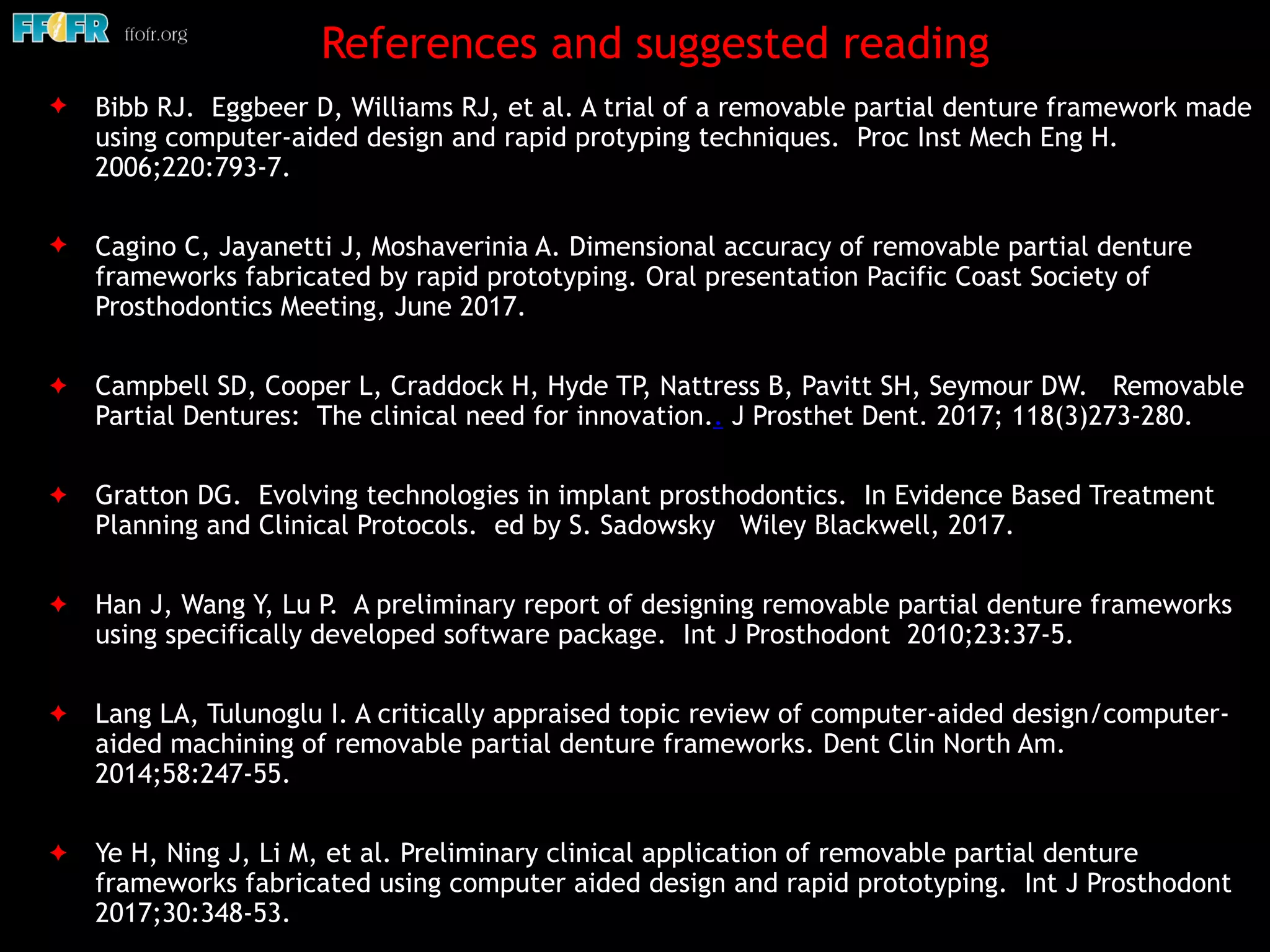 References and suggested reading
✦ Bibb RJ. Eggbeer D, Williams RJ, et al. A trial of a removable partial denture framework made
using computer-aided design and rapid protyping techniques. Proc Inst Mech Eng H.
2006;220:793-7.
✦ Cagino C, Jayanetti J, Moshaverinia A. Dimensional accuracy of removable partial denture
frameworks fabricated by rapid prototyping. Oral presentation Pacific Coast Society of
Prosthodontics Meeting, June 2017.
✦ Campbell SD, Cooper L, Craddock H, Hyde TP, Nattress B, Pavitt SH, Seymour DW. Removable
Partial Dentures: The clinical need for innovation.. J Prosthet Dent. 2017; 118(3)273-280.
✦ Gratton DG. Evolving technologies in implant prosthodontics. In Evidence Based Treatment
Planning and Clinical Protocols. ed by S. Sadowsky Wiley Blackwell, 2017. 
✦ Han J, Wang Y, Lu P. A preliminary report of designing removable partial denture frameworks
using specifically developed software package. Int J Prosthodont 2010;23:37-5.
✦ Lang LA, Tulunoglu I. A critically appraised topic review of computer-aided design/computer-
aided machining of removable partial denture frameworks. Dent Clin North Am.
2014;58:247-55.
✦ Ye H, Ning J, Li M, et al. Preliminary clinical application of removable partial denture
frameworks fabricated using computer aided design and rapid prototyping. Int J Prosthodont
2017;30:348-53.
 