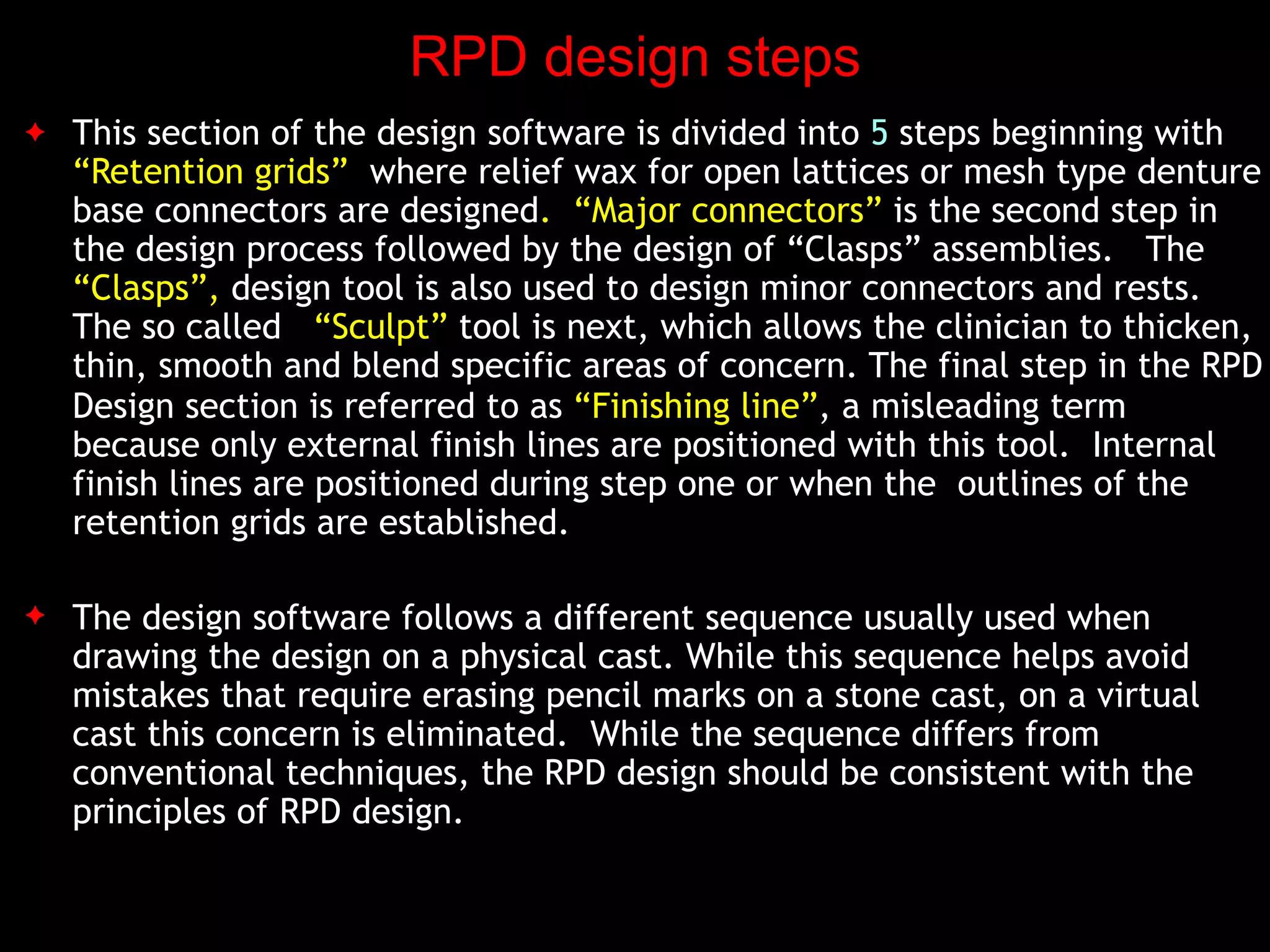 RPD design steps
✦ This section of the design software is divided into 5 steps beginning with
“Retention grids” where relief wax for open lattices or mesh type denture
base connectors are designed. “Major connectors” is the second step in
the design process followed by the design of “Clasps” assemblies. The
“Clasps”, design tool is also used to design minor connectors and rests.
The so called “Sculpt” tool is next, which allows the clinician to thicken,
thin, smooth and blend specific areas of concern. The final step in the RPD
Design section is referred to as “Finishing line”, a misleading term
because only external finish lines are positioned with this tool. Internal
finish lines are positioned during step one or when the outlines of the
retention grids are established.
✦ The design software follows a different sequence usually used when
drawing the design on a physical cast. While this sequence helps avoid
mistakes that require erasing pencil marks on a stone cast, on a virtual
cast this concern is eliminated. While the sequence differs from
conventional techniques, the RPD design should be consistent with the
principles of RPD design.
 