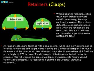 Retainers (Clasps)
✦ All retainer options are designed with a single spline. Each point on the spline can be
modified in thickness and height, hence defining the 3-dimensional taper. Half-round
dimensions at the shoulder of circumferential clasps should have a base of 1.5 to 2mm
and a height of 0.75 to 1 mm. The dimensions at the tip should be half that of the
shoulder. This will produce the appropriate taper, and appropriate flexure without
concentrating stresses. The retainer tip is placed in the undercut previously
determined.
✦ When designing retainers, a drop-
down menu includes software
specific terminology that may
confuse the novice. The choices
define the cross sectional shape,
all of which are variations of the
half-round. The advanced user
can customize a preferred cross
section and taper.
 