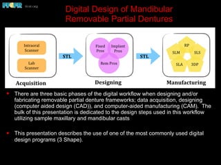 Digital Design of Mandibular
Removable Partial Dentures
✦ There are three basic phases of the digital workflow when designing and/or
fabricating removable partial denture frameworks; data acquisition, designing
(computer aided design (CAD)), and computer-aided manufacturing (CAM). The
bulk of this presentation is dedicated to the design steps used in this workflow
utilizing sample maxillary and mandibular casts
✦ This presentation describes the use of one of the most commonly used digital
design programs (3 Shape).
 