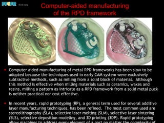 Computer-aided manufacturing
of the RPD framework
✦ Computer aided manufacturing of metal RPD frameworks has been slow to be
adopted because the techniques used in early CAM system were exclusively
subtractive methods, such as milling from a solid block of material. Although
this method is effective when milling materials such as ceramics, waxes and
resins, milling a pattern as intricate as a RPD framework from a solid metal puck
is neither practical nor cost effective.
✦ In recent years, rapid prototyping (RP), a general term used for several additive
layer manufacturing techniques, has been refined. The most common used are
stereolithography (SLA), selective laser melting (SLM), selective laser sintering
(SLS), selective deposition modeling, and 3D printing (3DP). Rapid prototyping
 