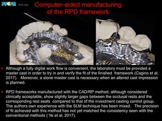 ✦ Although a fully digital work flow is convenient, the laboratory must be provided a
master cast in order to try in and verify the fit of the finished framework (Cagino et al,
2017). Moreover, a stone master cast is necessary when an altered cast impression
is planned.
✦ RPD frameworks manufactured with the CAD/RP method, although considered
clinically acceptable, show slightly larger gaps between the occlusal rests and the
corresponding rest seats compared to that of the investment casting control group.
The authors own experience with the SLM technique has been mixed. The precision
of fit achieved with this method has not yet matched the consistency seen with the
conventional methods ( Ye et al, 2017).
Computer-aided manufacturing
of the RPD framework
 