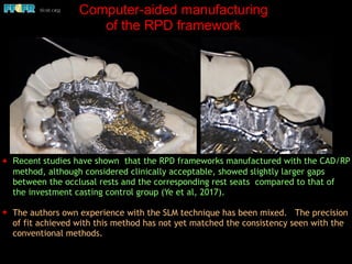 ✦ Recent studies have shown that the RPD frameworks manufactured with the CAD/RP
method, although considered clinically acceptable, showed slightly larger gaps
between the occlusal rests and the corresponding rest seats compared to that of
the investment casting control group (Ye et al, 2017).
✦ The authors own experience with the SLM technique has been mixed. The precision
of fit achieved with this method has not yet matched the consistency seen with the
conventional methods.
Computer-aided manufacturing
of the RPD framework
 