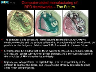 ✦ The computer-aided design and manufacturing technologies (CAD-CAM) will
continue to evolve and the authors believe that a complete digital workflow will be
possible for the design and fabrication of RPD frameworks in the near future.
✦ Clinicians must be mindful that all these evolving technologies, although exciting,
are tools and cannot substitute for proper diagnosis and a thorough knowledge of
the principles of RPD biomechanics and design.
✦ Regardless of who performs the digital design, it is the responsibility of the
clinician to approve the design, and this cannot be ethically delegated to other
allied heath care personnel.
Computer-aided manufacturing of
RPD frameworks – The Future
 