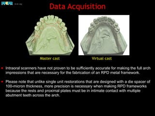 Data Acquisition
✦ Intraoral scanners have not proven to be sufficiently accurate for making the full arch
impressions that are necessary for the fabrication of an RPD metal framework.
✦ Please note that unlike single unit restorations that are designed with a die spacer of
100-micron thickness, more precision is necessary when making RPD frameworks
because the rests and proximal plates must be in intimate contact with multiple
abutment teeth across the arch.
Master cast Virtual cast
 