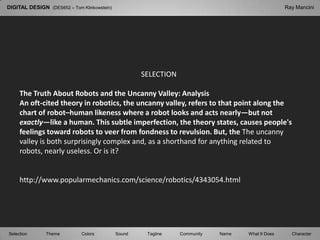 DIGITAL DESIGN  (DES652 – Tom Klinkowstein) Ray Mancini SELECTION The Truth About Robots and the Uncanny Valley: Analysis An oft-cited theory in robotics, the uncanny valley, refers to that point along the chart of robot–human likeness where a robot looks and acts nearly—but not exactly—like a human. This subtle imperfection, the theory states, causes people&apos;s feelings toward robots to veer from fondness to revulsion. But, the The uncanny valley is both surprisingly complex and, as a shorthand for anything related to robots, nearly useless. Or is it? http://www.popularmechanics.com/science/robotics/4343054.html Selection Tagline Theme Colors Sound Community What It Does Name Character 
