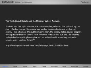 DIGITAL DESIGN  (DES652 – Tom Klinkowstein) Ray Mancini The Truth About Robots and the Uncanny Valley: Analysis “An oft-cited theory in robotics, the uncanny valley, refers to that point along the chart of robot–human likeness where a robot looks and acts nearly—but not exactly—like a human. This subtle imperfection, the theory states, causes people&apos;s feelings toward robots to veer from fondness to revulsion. But, the The uncanny valley is both surprisingly complex and, as a shorthand for anything related to robots, nearly useless. Or is it?” http://www.popularmechanics.com/science/robotics/4343054.html Selection Tagline Theme Colors Sound Community What It Does Name Character 
