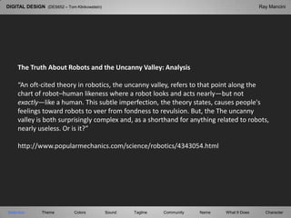 DIGITAL DESIGN  (DES652 – Tom Klinkowstein) Ray Mancini The Truth About Robots and the Uncanny Valley: Analysis “An oft-cited theory in robotics, the uncanny valley, refers to that point along the chart of robot–human likeness where a robot looks and acts nearly—but not exactly—like a human. This subtle imperfection, the theory states, causes people's feelings toward robots to veer from fondness to revulsion. But, the The uncanny valley is both surprisingly complex and, as a shorthand for anything related to robots, nearly useless. Or is it?” http://www.popularmechanics.com/science/robotics/4343054.html Selection Tagline Theme Colors Sound Community What It Does Name Character 