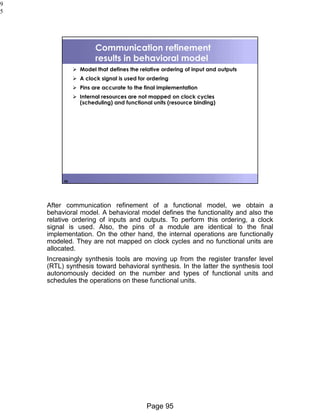 Page 95
9
5
95
Communication refinement
results in behavioral model
➢ Model that defines the relative ordering of input and outputs
➢ A clock signal is used for ordering
➢ Pins are accurate to the final implementation
➢ Internal resources are not mapped on clock cycles
(scheduling) and functional units (resource binding)
After communication refinement of a functional model, we obtain a
behavioral model. A behavioral model defines the functionality and also the
relative ordering of inputs and outputs. To perform this ordering, a clock
signal is used. Also, the pins of a module are identical to the final
implementation. On the other hand, the internal operations are functionally
modeled. They are not mapped on clock cycles and no functional units are
allocated.
Increasingly synthesis tools are moving up from the register transfer level
(RTL) synthesis toward behavioral synthesis. In the latter the synthesis tool
autonomously decided on the number and types of functional units and
schedules the operations on these functional units.
 