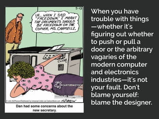 When you have
trouble with things
—whether it's
ﬁguring out whether
to push or pull a
door or the arbitrary
vagaries of the
modern computer
and electronics
industries—it's not
your fault. Don't
blame yourself:
blame the designer.
 