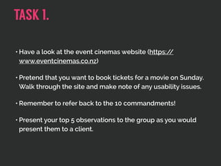 • Have a look at the event cinemas website (https://
www.eventcinemas.co.nz)
• Pretend that you want to book tickets for a movie on Sunday.
Walk through the site and make note of any usability issues.
• Remember to refer back to the 10 commandments!
• Present your top 5 observations to the group as you would
present them to a client.
TASK 1.
 